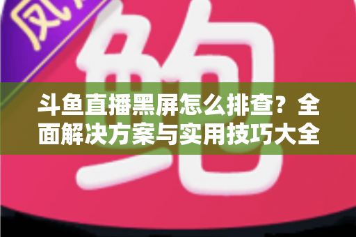 斗鱼直播黑屏怎么排查？全面解决方案与实用技巧大全助你快速恢复观看体验