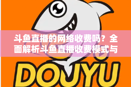 斗鱼直播的网络收费吗？全面解析斗鱼直播收费模式与流量费用疑问
