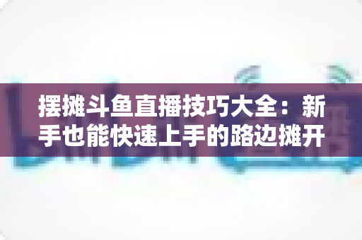 摆摊斗鱼直播技巧大全：新手也能快速上手的路边摊开播实战指南