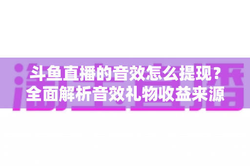 斗鱼直播的音效怎么提现？全面解析音效礼物收益来源与提现操作全流程指南