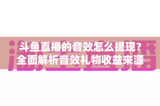 斗鱼直播的音效怎么提现？全面解析音效礼物收益来源与提现操作全流程指南