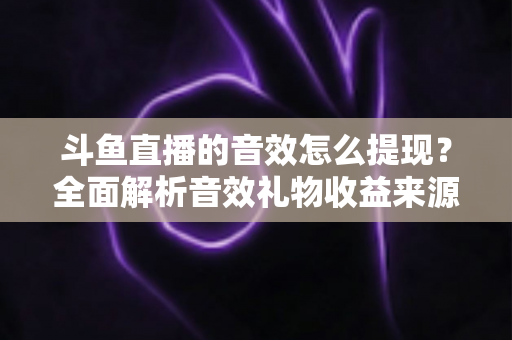 斗鱼直播的音效怎么提现？全面解析音效礼物收益来源与提现操作全流程指南