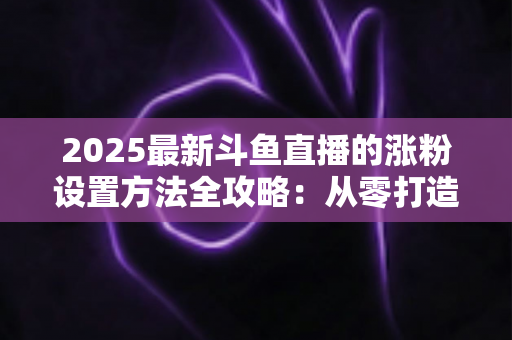 2025最新斗鱼直播的涨粉设置方法全攻略:从零打造高人气直播间的实战指南 2025最新斗鱼直播的涨粉设置方法全攻略:从零打造高人气直播间的实战指南