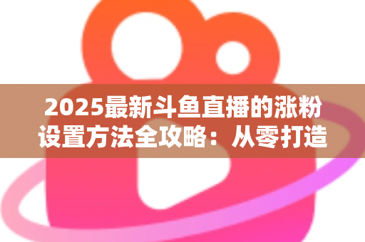 2025最新斗鱼直播的涨粉设置方法全攻略：从零打造高人气直播间的实战指南