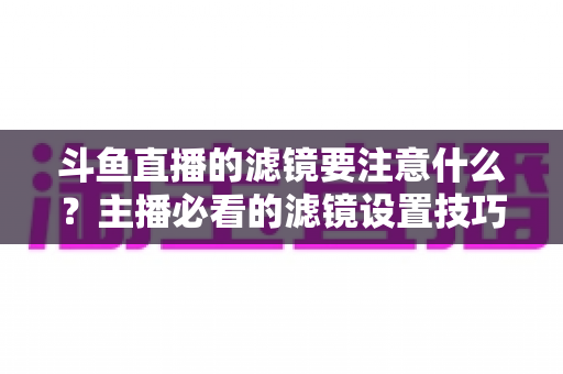 斗鱼直播的滤镜要注意什么？主播必看的滤镜设置技巧与避坑指南