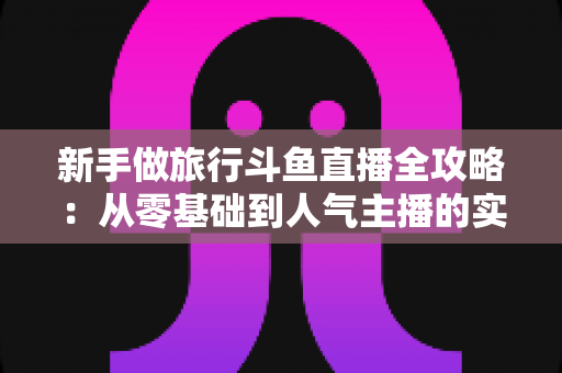 新手做旅行斗鱼直播全攻略：从零基础到人气主播的实战指南