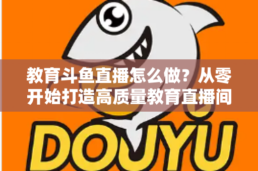 教育斗鱼直播怎么做?从零开始打造高质量教育直播间的全流程实操指南 教育斗鱼直播怎么做?从零开始打造高质量教育直播间的全流程实操指南