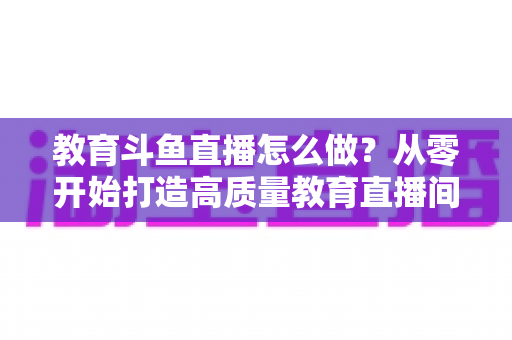 教育斗鱼直播怎么做?从零开始打造高质量教育直播间的全流程实操指南 教育斗鱼直播怎么做?从零开始打造高质量教育直播间的全流程实操指南