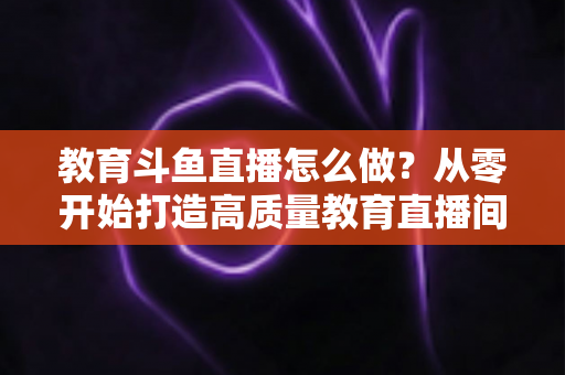 教育斗鱼直播怎么做？从零开始打造高质量教育直播间的全流程实操指南