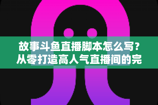 故事斗鱼直播脚本怎么写？从零打造高人气直播间的完整创作指南