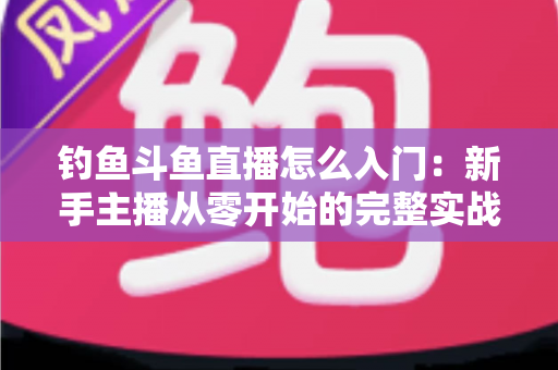 钓鱼斗鱼直播怎么入门:新手主播从零开始的完整实战指南 钓鱼斗鱼直播怎么入门:新手主播从零开始的完整实战指南