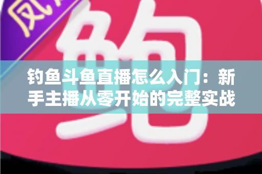 钓鱼斗鱼直播怎么入门：新手主播从零开始的完整实战指南