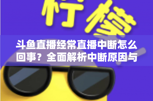 斗鱼直播经常直播中断怎么回事？全面解析中断原因与实用解决方案大全
