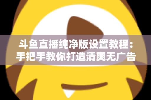 斗鱼直播纯净版设置教程:手把手教你打造清爽无广告的极致观看体验 斗鱼直播纯净版设置教程:手把手教你打造清爽无广告的极致观看体验