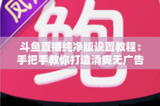 斗鱼直播纯净版设置教程：手把手教你打造清爽无广告的极致观看体验