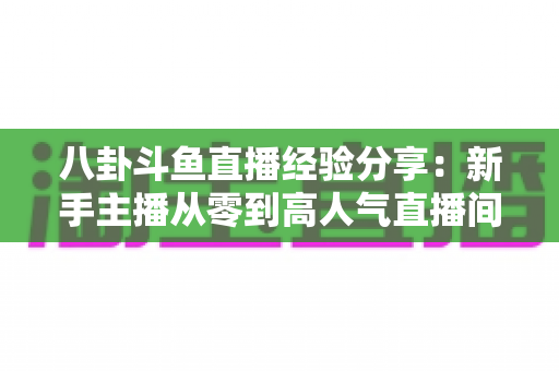 八卦斗鱼直播经验分享：新手主播从零到高人气直播间的实战指南