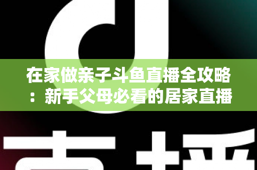 在家做亲子斗鱼直播全攻略：新手父母必看的居家直播运营与陪伴指南