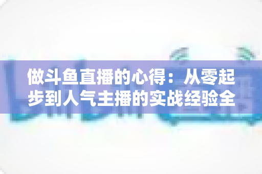 做斗鱼直播的心得：从零起步到人气主播的实战经验全解析