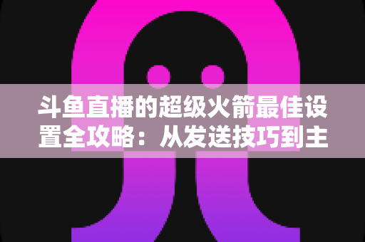 斗鱼直播的超级火箭最佳设置全攻略:从发送技巧到主播优化,助你引爆直播间人气与互动 斗鱼直播的超级火箭最佳设置全攻略:从发送技巧到主播优化,助你引爆直播间人气与互动