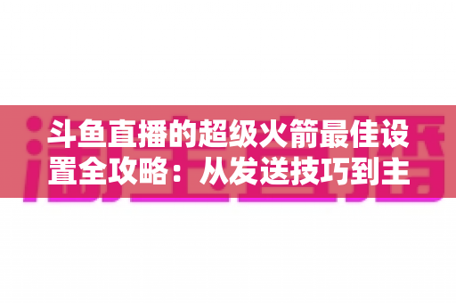 斗鱼直播的超级火箭最佳设置全攻略：从发送技巧到主播优化，助你引爆直播间人气与互动