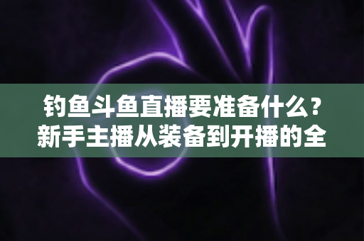 钓鱼斗鱼直播要准备什么？新手主播从装备到开播的全方位实战指南