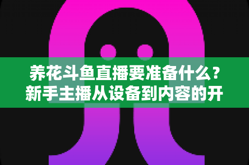 养花斗鱼直播要准备什么？新手主播从设备到内容的开播全攻略