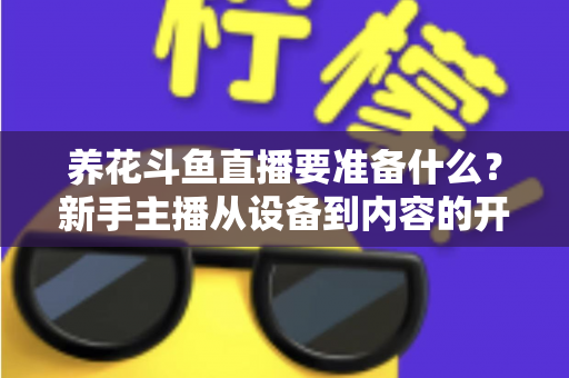 养花斗鱼直播要准备什么？新手主播从设备到内容的开播全攻略