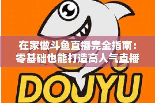 在家做斗鱼直播完全指南：零基础也能打造高人气直播间