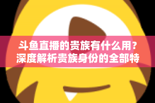 斗鱼直播的贵族有什么用?深度解析贵族身份的全部特权与实际价值 斗鱼直播的贵族有什么用?深度解析贵族身份的全部特权与实际价值
