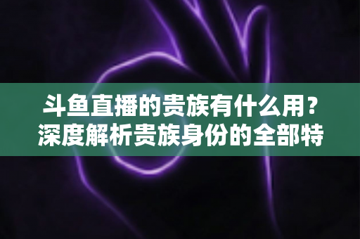 斗鱼直播的贵族有什么用?深度解析贵族身份的全部特权与实际价值 斗鱼直播的贵族有什么用?深度解析贵族身份的全部特权与实际价值