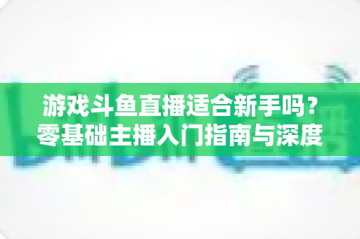 游戏斗鱼直播适合新手吗？零基础主播入门指南与深度解析