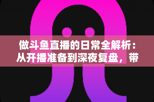 做斗鱼直播的日常全解析：从开播准备到深夜复盘，带你读懂主播真实的一天
