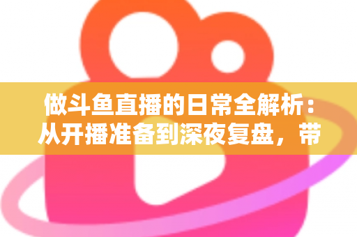做斗鱼直播的日常全解析：从开播准备到深夜复盘，带你读懂主播真实的一天