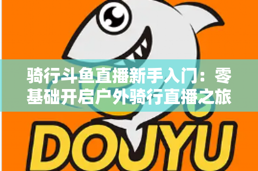 骑行斗鱼直播新手入门：零基础开启户外骑行直播之旅的完整指南