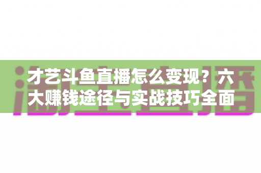 才艺斗鱼直播怎么变现？六大赚钱途径与实战技巧全面解析