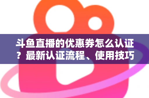 斗鱼直播的优惠券怎么认证？最新认证流程、使用技巧与常见问题全面解析