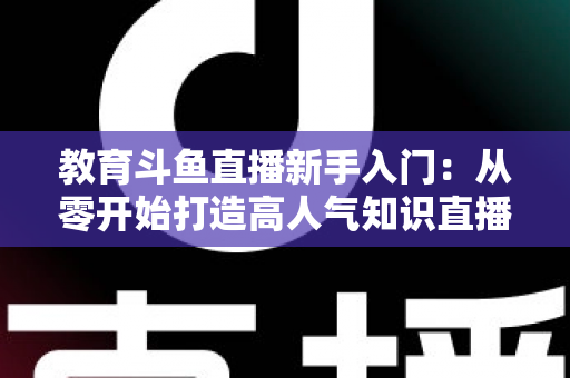 教育斗鱼直播新手入门：从零开始打造高人气知识直播间的完整指南