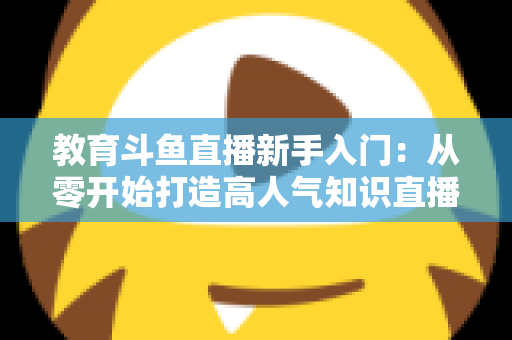 教育斗鱼直播新手入门：从零开始打造高人气知识直播间的完整指南