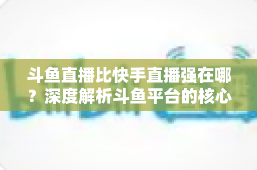 斗鱼直播比快手直播强在哪？深度解析斗鱼平台的核心优势与用户价值