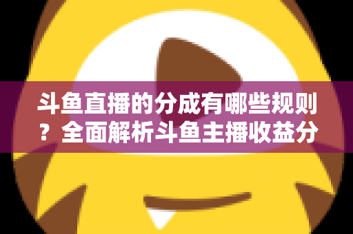 斗鱼直播的分成有哪些规则？全面解析斗鱼主播收益分成机制与提现细节