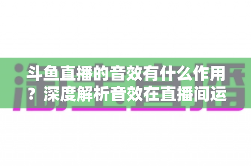 斗鱼直播的音效有什么作用？深度解析音效在直播间运营中的关键价值与实用技巧
