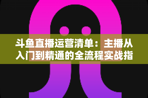 斗鱼直播运营清单：主播从入门到精通的全流程实战指南