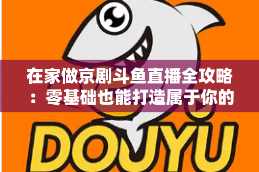 在家做京剧斗鱼直播全攻略：零基础也能打造属于你的国粹人气直播间