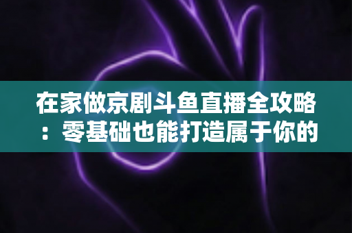 在家做京剧斗鱼直播全攻略：零基础也能打造属于你的国粹人气直播间