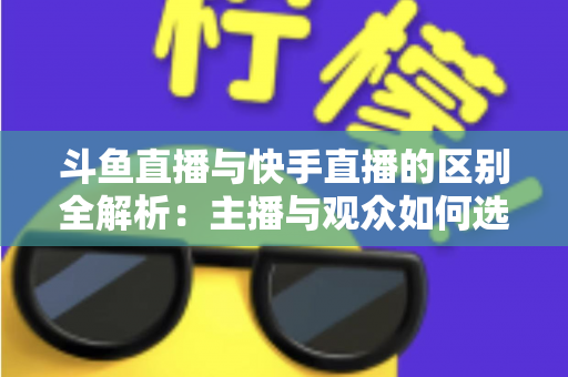 斗鱼直播与快手直播的区别全解析：主播与观众如何选对平台，直播之路事半功倍