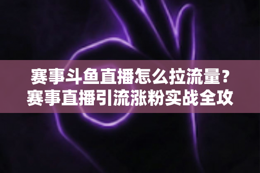 赛事斗鱼直播怎么拉流量？赛事直播引流涨粉实战全攻略，助你快速突破人气瓶颈