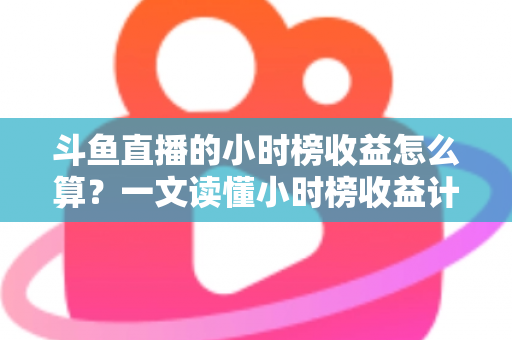 斗鱼直播的小时榜收益怎么算？一文读懂小时榜收益计算规则、分成比例与提升技巧