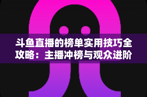 斗鱼直播的榜单实用技巧全攻略：主播冲榜与观众进阶的一站式指南