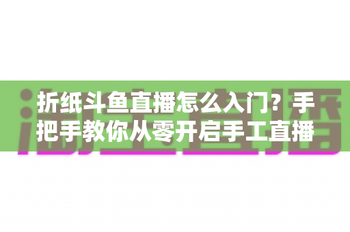 折纸斗鱼直播怎么入门？手把手教你从零开启手工直播之路