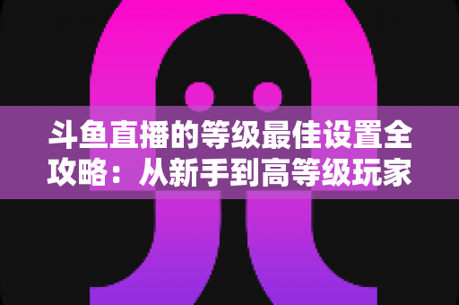 斗鱼直播的等级最佳设置全攻略:从新手到高等级玩家的进阶秘籍与实用优化指南 斗鱼直播的等级最佳设置全攻略:从新手到高等级玩家的进阶秘籍与实用优化指南
